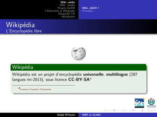 Wiki –pédia
Wiki –média
Projets GLAM
L’Éducation et Wikipédia
ÉdupédiA TN
WikiArabia
Wiki...QUOI ?
Principes
Wikipédia
L’Encyclopédie libre
Wikipédia
Wikipédia est un projet d’encyclopédie universelle, multilingue (287
langues mi-2013), sous licence CC-BY-SAa
a
Licence Creative Commons
Habib M’henni WEP et GLAM
 