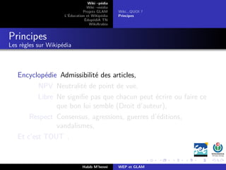 Wiki –pédia
Wiki –média
Projets GLAM
L’Éducation et Wikipédia
ÉdupédiA TN
WikiArabia
Wiki...QUOI ?
Principes
Principes
Les règles sur Wikipédia
Encyclopédie Admissibilité des articles,
NPV Neutralité de point de vue,
Libre Ne signiﬁe pas que chacun peut écrire ou faire ce
que bon lui semble (Droit d’auteur),
Respect Consensus, agressions, guerres d’éditions,
vandalismes,
Et c’est TOUT .
Habib M’henni WEP et GLAM
 
