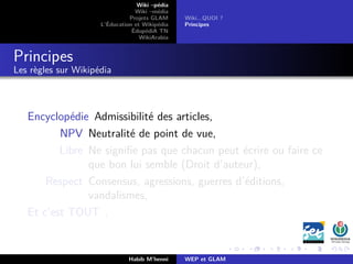 Wiki –pédia
Wiki –média
Projets GLAM
L’Éducation et Wikipédia
ÉdupédiA TN
WikiArabia
Wiki...QUOI ?
Principes
Principes
Les règles sur Wikipédia
Encyclopédie Admissibilité des articles,
NPV Neutralité de point de vue,
Libre Ne signiﬁe pas que chacun peut écrire ou faire ce
que bon lui semble (Droit d’auteur),
Respect Consensus, agressions, guerres d’éditions,
vandalismes,
Et c’est TOUT .
Habib M’henni WEP et GLAM
 
