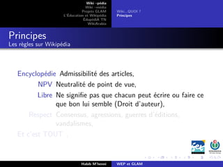 Wiki –pédia
Wiki –média
Projets GLAM
L’Éducation et Wikipédia
ÉdupédiA TN
WikiArabia
Wiki...QUOI ?
Principes
Principes
Les règles sur Wikipédia
Encyclopédie Admissibilité des articles,
NPV Neutralité de point de vue,
Libre Ne signiﬁe pas que chacun peut écrire ou faire ce
que bon lui semble (Droit d’auteur),
Respect Consensus, agressions, guerres d’éditions,
vandalismes,
Et c’est TOUT .
Habib M’henni WEP et GLAM
 