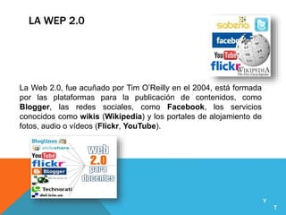 LA WEP 2.0
La Web 2.0, fue acuñado por Tim O’Reilly en el 2004, está formada
por las plataformas para la publicación de contenidos, como
Blogger, las redes sociales, como Facebook, los servicios
conocidos como wikis (Wikipedia) y los portales de alojamiento de
fotos, audio o vídeos (Flickr, YouTube).
Y
T
 