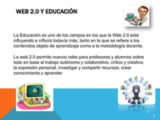 WEB 2.0 Y EDUCACIÓN
La Educación es uno de los campos en los que la Web 2.0 está
influyendo e influirá todavía más, tanto en lo que se refiere a los
contenidos objeto de aprendizaje como a la metodología docente.
La web 2.0 permite nuevos roles para profesores y alumnos sobre
todo en base al trabajo autónomo y colaborativo, crítico y creativo,
la expresión personal, investigar y compartir recursos, crear
conocimiento y aprender
Y
T
 