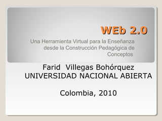 WEb 2.0WEb 2.0
Una Herramienta Virtual para la Enseñanza
desde la Construcción Pedagógica de
Conceptos
Farid Villegas Bohórquez
UNIVERSIDAD NACIONAL ABIERTA
Colombia, 2010
 