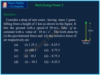 Physics Helpline
L K Satapathy Work Energy Power 3
Consider a drop of rain water , having mass 1 gram ,
falling from a height of 1 km as shown in the figure. It
hits the ground with a speed of 50 m/s. Take ‘g’ as
constant with a value of . The work done by
(i) the gravitational force and (ii) the resistive force of
air respectively are
(a) (i) 1.25 J (ii) – 8.25 J
(b) (i) 100 J (ii) 8.75 J
(c) (i) 10 J (ii) – 8.75 J
(d) (i) – 10 J (ii) – 8.25 J
Question :
1Km
50m s
2
10 /m s
 
