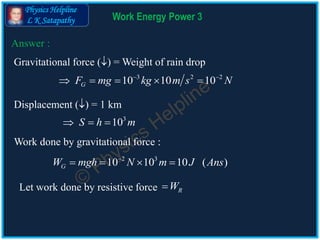 Physics Helpline
L K Satapathy Work Energy Power 3
Answer :
Work done by gravitational force :
2 3
10 10 10 ( )GW mgh N m J Ans
   
Let work done by resistive force RW
Gravitational force () = Weight of rain drop
3 2 2
10 10 10GF mg kg m s N 
    
Displacement () = 1 km
3
10S h m  
 