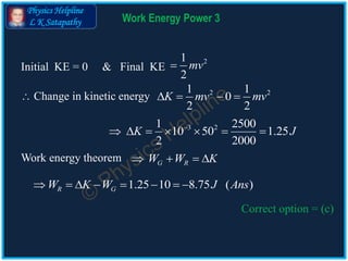 Physics Helpline
L K Satapathy Work Energy Power 3
 Change in kinetic energy 2 21 1
0
2 2
K mv mv   
3 21 2500
10 50 1.25
2 2000
K J
      
1.25 10 8.75 ( )R GW K W J Ans       
Correct option = (c)
Initial KE = 0 & Final KE
21
2
mv
Work energy theorem G RW W K   
 