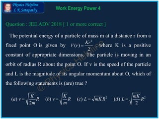 Physics Helpline
L K Satapathy Work Energy Power 4
The potential energy of a particle of mass m at a distance r from a
fixed point O is given by , where K is a positive
constant of appropriate dimensions. The particle is moving in an
orbit of radius R about the point O. If v is the speed of the particle
and L is the magnitude of its angular momentum about O, which of
the following statements is (are) true ?
2
( )
2
Kr
V r 
Question : JEE ADV 2018 [ 1 or more correct ]
2 2
( ) ( ) ( ) ( )
2 2
K K mK
a v R b v R c L mK R d L R
m m
   
 