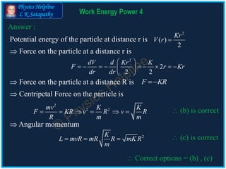 Physics Helpline
L K Satapathy Work Energy Power 4
Answer :
Potential energy of the particle at distance r is
2
( )
2
Kr
V r 
 Force on the particle at a distance r is
2
2
2 2
dV d Kr K
F r Kr
dr dr
 
         
 
 Force on the particle at a distance R is F KR 
 Centripetal Force on the particle is
2
2 2mv K K
F KR v R v R
R m m
       (b) is correct
 Correct options = (b) , (c)
 Angular momentum
2K
L mvR mR R mK R
m
    (c) is correct
 
