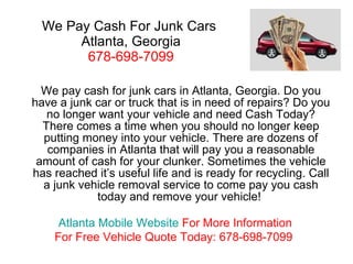 We Pay Cash For Junk Cars  Atlanta, Georgia 678-698-7099 We pay cash for junk cars in Atlanta, Georgia. Do you have a junk car or truck that is in need of repairs? Do you no longer want your vehicle and need Cash Today? There comes a time when you should no longer keep putting money into your vehicle. There are dozens of companies in Atlanta that will pay you a reasonable amount of cash for your clunker. Sometimes the vehicle has reached it’s useful life and is ready for recycling. Call a junk vehicle removal service to come pay you cash today and remove your vehicle!  Atlanta Mobile Website   For More Information For Free Vehicle Quote Today: 678-698-7099 