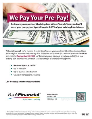 At BankFinancial, we’re making it easier to refinance your apartment building loan and take
advantage of low rates before they rise. That’s because, when you refinance at BankFinancial
and close by September 30, 2015, we’ll cover your pre-payment penalty up to 1.00% of your
existing loan balance! Plus, you can take advantage of the following options:
Rates as low as 3.750%1
Up to 75% LTV
Up to 30 year amortization
Call me today to refinance your loan!
Cash out transactions available
Apartment Lending
Mindy Koehnen
720.470.7386
1.800.468.1100 Scan this code with your mobile device
to add my contact information.>
1 - Rates valid as of 07/21/15 and subject to change without notice. Available only to new customers only who meet applicable underwriting
standards. Offer cannot be combined with any other offer. Available only for non-owner occupied apartment buildings with eight or more units.
Subject to underwriting and approval. Not valid on mortgage brokered deals.
We Pay Your Pre-Pay!
Refinance your apartment building loan at BankFinancial today and we’ll
cover your pre-payment penalty up to 1.00% of your existing loan balance!
 