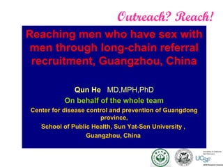 Outreach? Reach!
Reaching men who have sex with
men through long-chain referral
recruitment, Guangzhou, China
Qun He MD,MPH,PhD
On behalf of the whole team
Center for disease control and prevention of Guangdong
province,
School of Public Health, Sun Yat-Sen University ,
Guangzhou, China
 