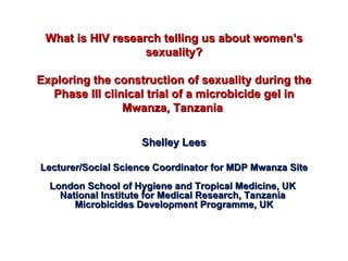 What is HIV research telling us about women’s sexuality? Exploring the construction of sexuality during the Phase III clinical trial of a microbicide gel in Mwanza, Tanzania  Shelley Lees Lecturer/Social Science Coordinator for MDP Mwanza Site London School of Hygiene and Tropical Medicine, UK  National Institute for Medical Research, Tanzania  Microbicides Development Programme, UK 