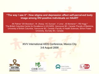 XIVV International AIDS Conference, Mexico City 3-8 August 2008 “ The way I see it”: How stigma and depression affect self-perceived body image among HIV-positive individuals on HAART   AK Palmer 1,  EK Brandson 1 , W. Zhang 1 , KC Duncan 1 , V Lima 1 , JS Montaner 1,2 , RS Hogg 1,3 1 The British Columbia Centre for Excellence in HIV/AIDS, Vancouver BC, Canada  2 Faculty of Medicine, University of British Columbia, Vancouver BC, Canada  3 Faculty of Health Sciences, Simon Fraser University, Burnaby BC, Canada 