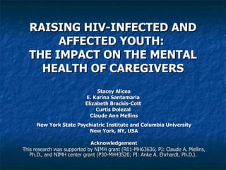 RAISING HIV-INFECTED AND AFFECTED YOUTH:  THE IMPACT ON THE MENTAL HEALTH OF CAREGIVERS Stacey Alicea E. Karina Santamaria  Elizabeth Brackis-Cott  Curtis Dolezal  Claude Ann Mellins New York State Psychiatric Institute and Columbia University New York, NY, USA Acknowledgement This research was supported by NIMH grant (R01-MH63636; PI: Claude A. Mellins, Ph.D., and NIMH center grant (P30-MH43520; PI: Anke A. Ehrhardt, Ph.D.).   