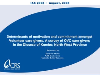 Determinants of motivation and commitment amongst
Volunteer care-givers. A survey of OVC care-givers
In the Diocese of Kumbo; North West Province
IAS 2008 • August, 2008
Presented by
Kenneth Muko
CRS Cameroon
Catholic Relief Services
 