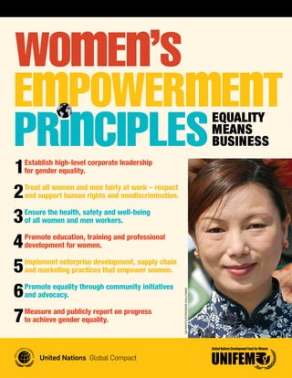 Equality
                                                                                     MEans
                                                                                     BusinEss

1   Establish high-level corporate leadership
    for gender equality.


2   Treat all women and men fairly at work – respect
    and support human rights and nondiscrimination.


3   Ensure the health, safety and well-being
    of all women and men workers.


4   Promote education, training and professional
    development for women.


5   Implement enterprise development, supply chain
    and marketing practices that empower women.


6   Promote equality through community initiatives
                                                       UN Photo/StePheNie hollymaN




    and advocacy.


7   Measure and publicly report on progress
    to achieve gender equality.
 