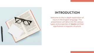 INTRODUCTION
Welcome to the in-depth exploration of
nouns in the English language. This
presentation will delve into the various
types and properties of nouns and their
signiﬁcance in linguistic structure.
 