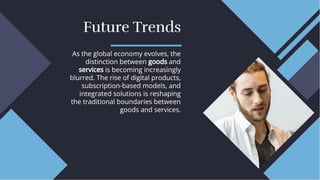 Future Trends
Future Trends
As the global economy evolves, the
distinction between goods and
services is becoming increasingly
blurred. The rise of digital products,
subscription-based models, and
integrated solutions is reshaping
the traditional boundaries between
goods and services.
As the global economy evolves, the
distinction between goods and
services is becoming increasingly
blurred. The rise of digital products,
subscription-based models, and
integrated solutions is reshaping
the traditional boundaries between
goods and services.
 