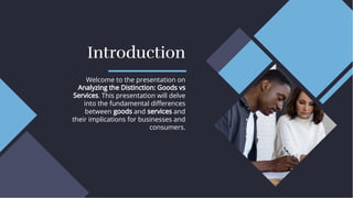 Introduction
Introduction
Welcome to the presentation on
Analyzing the Distinction: Goods vs
Services. This presentation will delve
into the fundamental diﬀerences
between goods and services and
their implications for businesses and
consumers.
Welcome to the presentation on
Analyzing the Distinction: Goods vs
Services. This presentation will delve
into the fundamental diﬀerences
between goods and services and
their implications for businesses and
consumers.
 