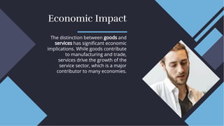 Economic Impact
Economic Impact
The distinction between goods and
services has signiﬁcant economic
implications. While goods contribute
to manufacturing and trade,
services drive the growth of the
service sector, which is a major
contributor to many economies.
The distinction between goods and
services has signiﬁcant economic
implications. While goods contribute
to manufacturing and trade,
services drive the growth of the
service sector, which is a major
contributor to many economies.
 