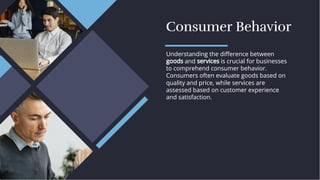 Consumer Behavior
Consumer Behavior
Understanding the diﬀerence between
goods and services is crucial for businesses
to comprehend consumer behavior.
Consumers often evaluate goods based on
quality and price, while services are
assessed based on customer experience
and satisfaction.
Understanding the diﬀerence between
goods and services is crucial for businesses
to comprehend consumer behavior.
Consumers often evaluate goods based on
quality and price, while services are
assessed based on customer experience
and satisfaction.
 