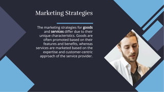 Marketing Strategies
Marketing Strategies
The marketing strategies for goods
and services diﬀer due to their
unique characteristics. Goods are
often promoted based on their
features and beneﬁts, whereas
services are marketed based on the
expertise and customer-centric
approach of the service provider.
The marketing strategies for goods
and services diﬀer due to their
unique characteristics. Goods are
often promoted based on their
features and beneﬁts, whereas
services are marketed based on the
expertise and customer-centric
approach of the service provider.
 