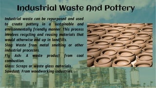 Industrial Waste And Pottery
Industrial waste can be repurposed and used
to create pottery in a sustainable and
environmentally friendly manner. This process
involves recycling and reusing materials that
would otherwise end up in landfills.
Slag: Waste from metal smelting or other
industrial processes.
Fly Ash: A waste product from coal
combustion.
Glass: Scraps or waste glass materials.
Sawdust: From woodworking industries.
 