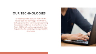 To create top-notch apps, we work with the
newest tools and technology. React Native,
Swift, Java, and other well-known programming
languages are all areas of competence for our
team. Additionally, we leverage cloud services
to guarantee the scalability and dependability
of our apps.
OUR TECHNOLOGIES
 