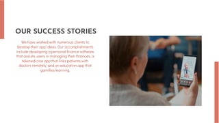 OUR SUCCESS STORIES
We have worked with numerous clients to
develop their app ideas. Our accomplishments
include developing a personal finance software
that assists users in managing their finances, a
telemedicine app that links patients with
doctors remotely, and an education app that
gamifies learning.
 