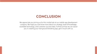 CONCLUSION
We appreciate you joining us for this inside look at our mobile app development
company. We hope you now know more about our strategy, level of knowledge,
available technology, and customer success tales. To find out how we can assist
you in creating your next ground-breaking app, get in touch with us.
 