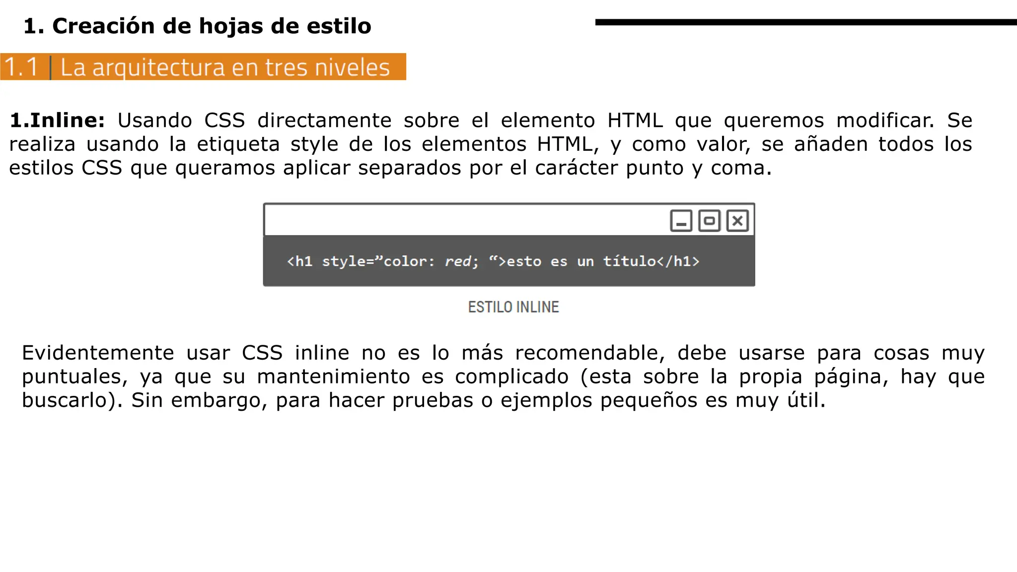 1. Creación de hojas de estilo
1.Inline: Usando CSS directamente sobre el elemento HTML que queremos modificar. Se
realiza usando la etiqueta style de los elementos HTML, y como valor, se añaden todos los
estilos CSS que queramos aplicar separados por el carácter punto y coma.
Evidentemente usar CSS inline no es lo más recomendable, debe usarse para cosas muy
puntuales, ya que su mantenimiento es complicado (esta sobre la propia página, hay que
buscarlo). Sin embargo, para hacer pruebas o ejemplos pequeños es muy útil.
 