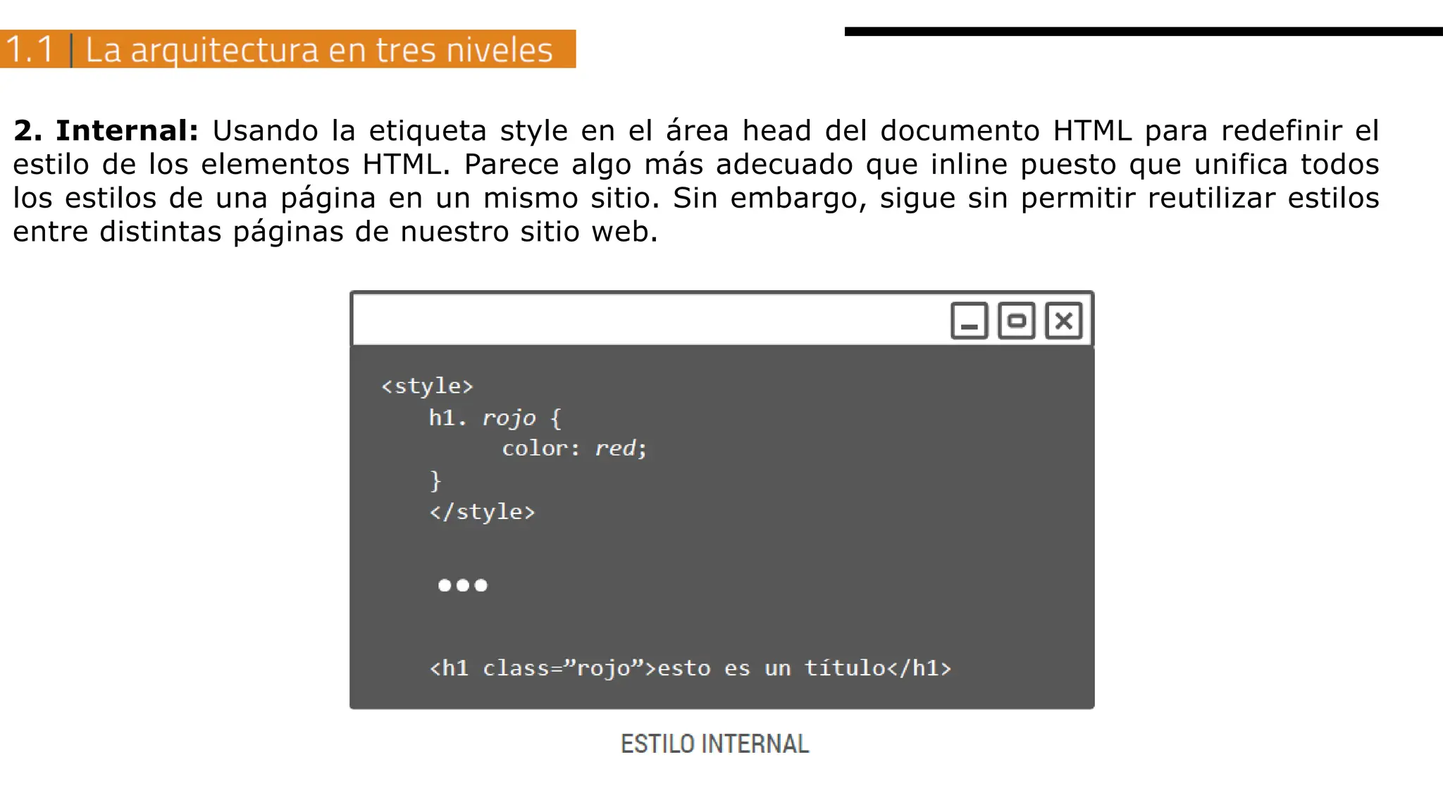 2. Internal: Usando la etiqueta style en el área head del documento HTML para redefinir el
estilo de los elementos HTML. Parece algo más adecuado que inline puesto que unifica todos
los estilos de una página en un mismo sitio. Sin embargo, sigue sin permitir reutilizar estilos
entre distintas páginas de nuestro sitio web.
 