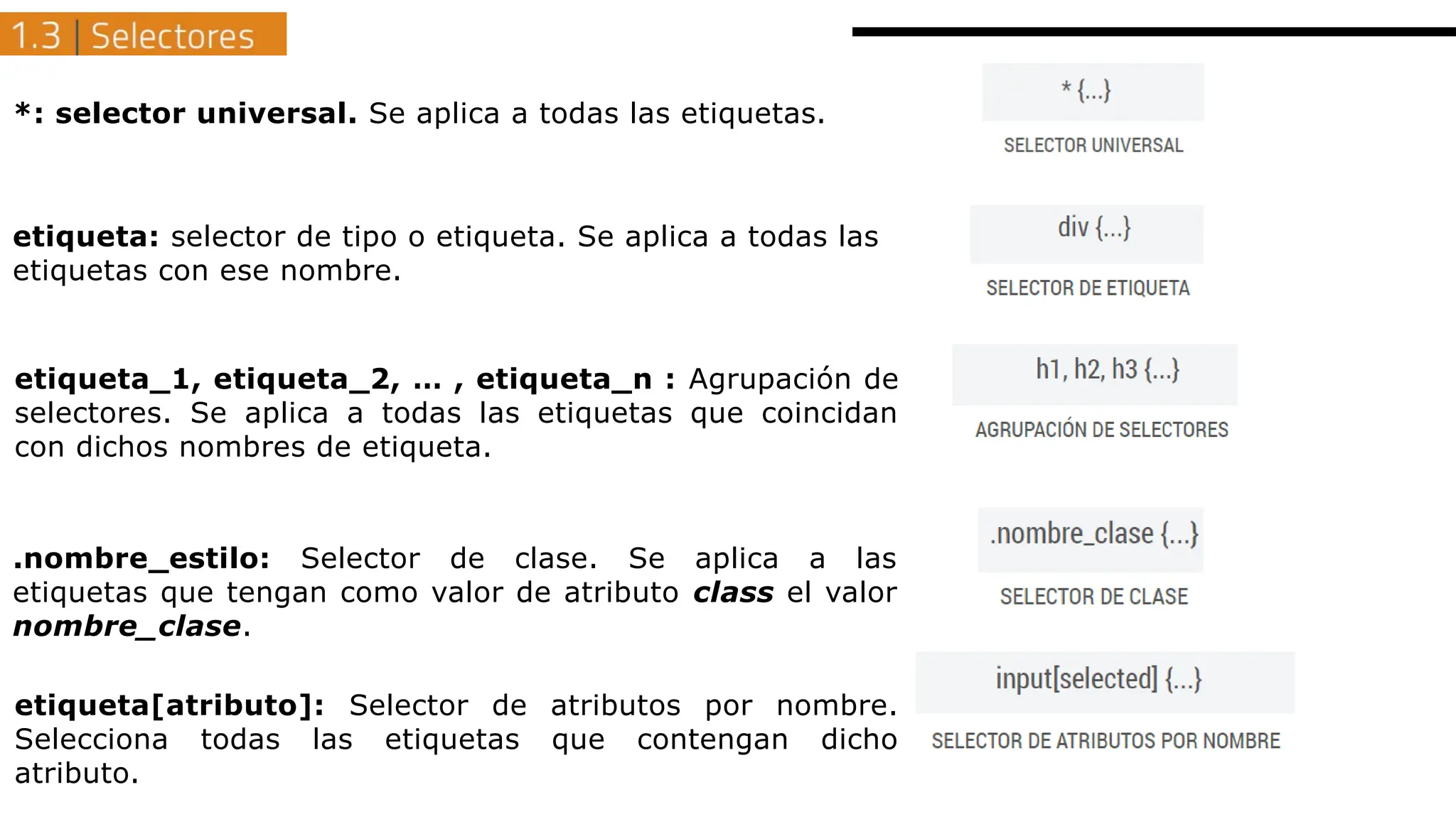 *: selector universal. Se aplica a todas las etiquetas.
etiqueta: selector de tipo o etiqueta. Se aplica a todas las
etiquetas con ese nombre.
etiqueta_1, etiqueta_2, … , etiqueta_n : Agrupación de
selectores. Se aplica a todas las etiquetas que coincidan
con dichos nombres de etiqueta.
etiqueta[atributo]: Selector de atributos por nombre.
Selecciona todas las etiquetas que contengan dicho
atributo.
.nombre_estilo: Selector de clase. Se aplica a las
etiquetas que tengan como valor de atributo class el valor
nombre_clase.
 