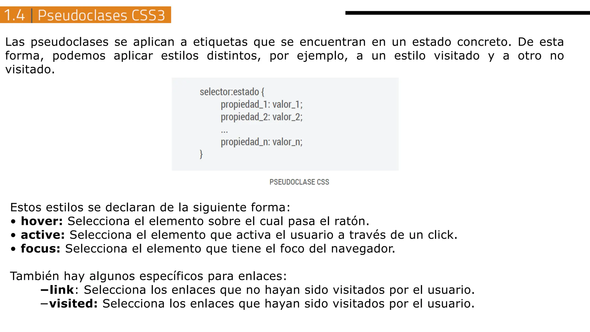 Las pseudoclases se aplican a etiquetas que se encuentran en un estado concreto. De esta
forma, podemos aplicar estilos distintos, por ejemplo, a un estilo visitado y a otro no
visitado.
Estos estilos se declaran de la siguiente forma:
• hover: Selecciona el elemento sobre el cual pasa el ratón.
• active: Selecciona el elemento que activa el usuario a través de un click.
• focus: Selecciona el elemento que tiene el foco del navegador.
También hay algunos específicos para enlaces:
−link: Selecciona los enlaces que no hayan sido visitados por el usuario.
−visited: Selecciona los enlaces que hayan sido visitados por el usuario.
 