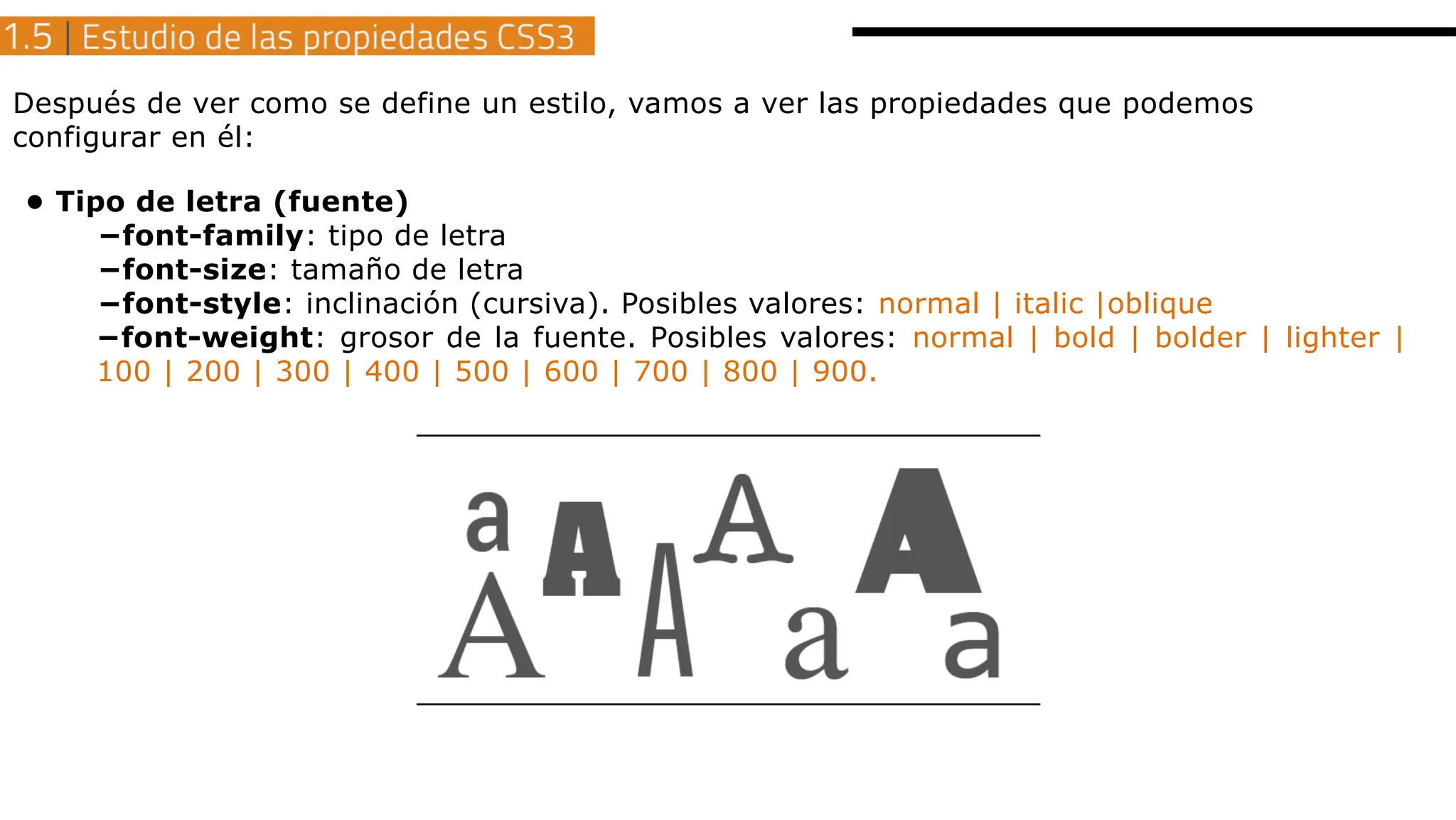 Después de ver como se define un estilo, vamos a ver las propiedades que podemos
configurar en él:
• Tipo de letra (fuente)
−font-family: tipo de letra
−font-size: tamaño de letra
−font-style: inclinación (cursiva). Posibles valores: normal | italic |oblique
−font-weight: grosor de la fuente. Posibles valores: normal | bold | bolder | lighter |
100 | 200 | 300 | 400 | 500 | 600 | 700 | 800 | 900.
 