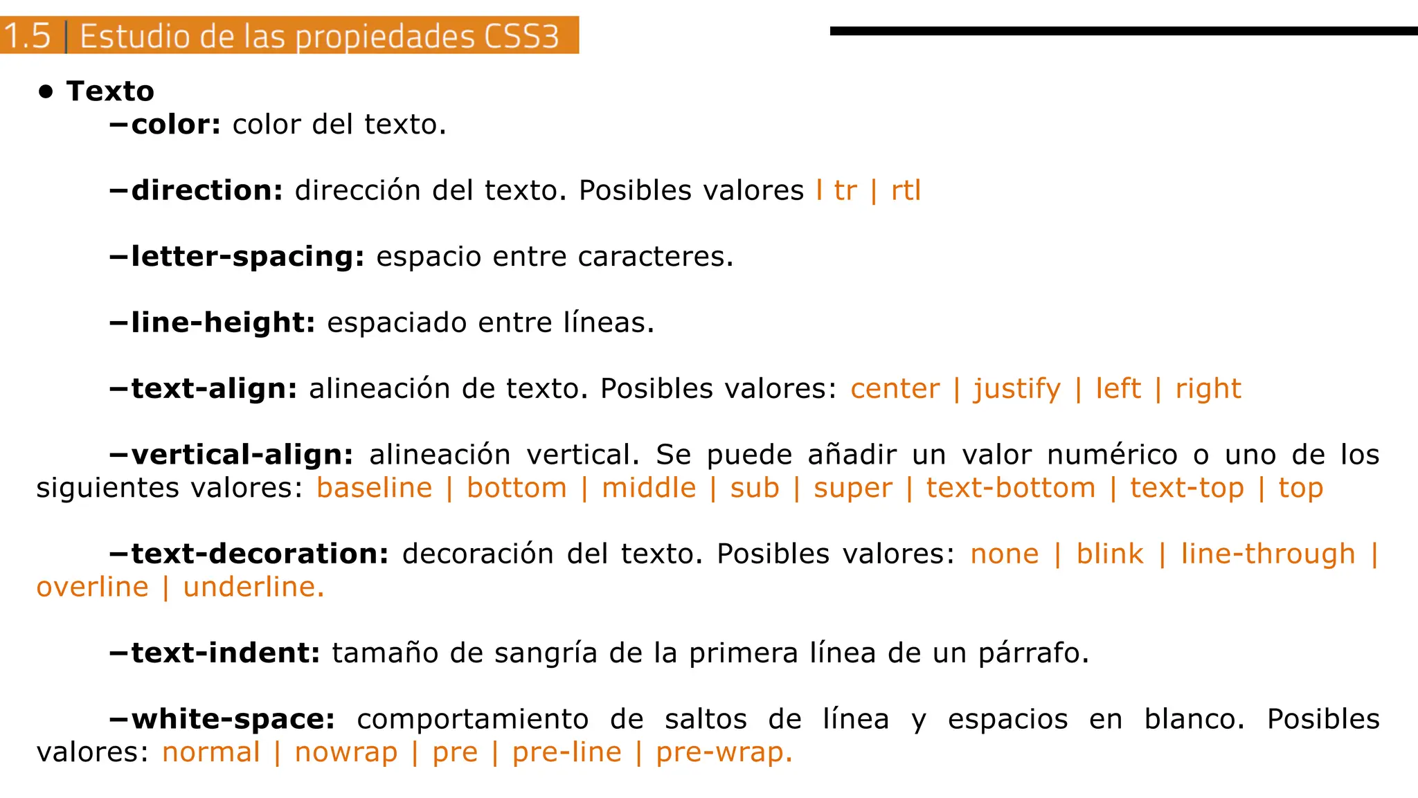 • Texto
−color: color del texto.
−direction: dirección del texto. Posibles valores l tr | rtl
−letter-spacing: espacio entre caracteres.
−line-height: espaciado entre líneas.
−text-align: alineación de texto. Posibles valores: center | justify | left | right
−vertical-align: alineación vertical. Se puede añadir un valor numérico o uno de los
siguientes valores: baseline | bottom | middle | sub | super | text-bottom | text-top | top
−text-decoration: decoración del texto. Posibles valores: none | blink | line-through |
overline | underline.
−text-indent: tamaño de sangría de la primera línea de un párrafo.
−white-space: comportamiento de saltos de línea y espacios en blanco. Posibles
valores: normal | nowrap | pre | pre-line | pre-wrap.
 