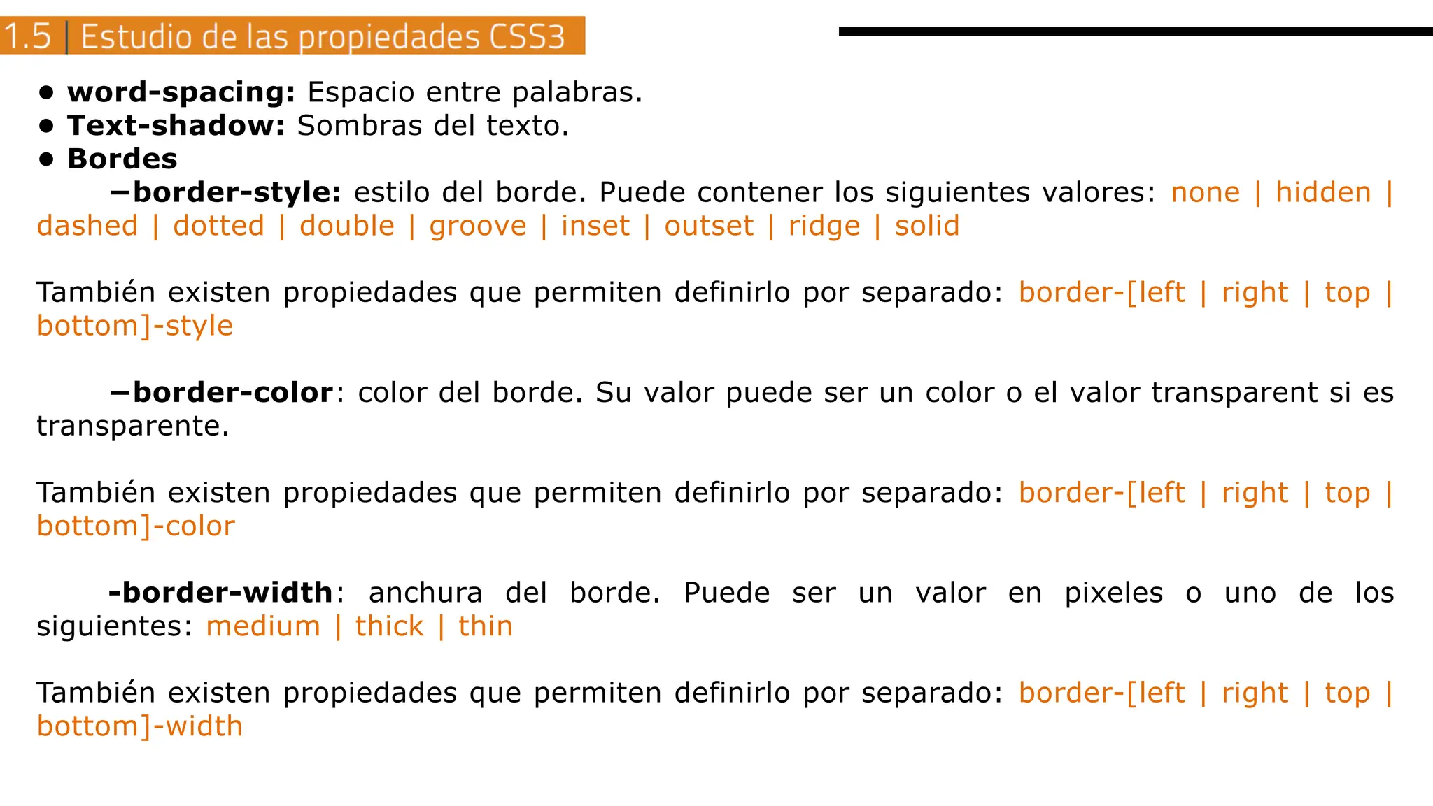 • word-spacing: Espacio entre palabras.
• Text-shadow: Sombras del texto.
• Bordes
−border-style: estilo del borde. Puede contener los siguientes valores: none | hidden |
dashed | dotted | double | groove | inset | outset | ridge | solid
También existen propiedades que permiten definirlo por separado: border-[left | right | top |
bottom]-style
−border-color: color del borde. Su valor puede ser un color o el valor transparent si es
transparente.
También existen propiedades que permiten definirlo por separado: border-[left | right | top |
bottom]-color
-border-width: anchura del borde. Puede ser un valor en pixeles o uno de los
siguientes: medium | thick | thin
También existen propiedades que permiten definirlo por separado: border-[left | right | top |
bottom]-width
 