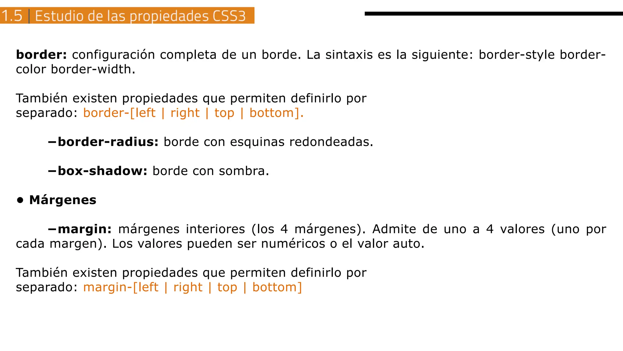border: configuración completa de un borde. La sintaxis es la siguiente: border-style border-
color border-width.
También existen propiedades que permiten definirlo por
separado: border-[left | right | top | bottom].
−border-radius: borde con esquinas redondeadas.
−box-shadow: borde con sombra.
• Márgenes
−margin: márgenes interiores (los 4 márgenes). Admite de uno a 4 valores (uno por
cada margen). Los valores pueden ser numéricos o el valor auto.
También existen propiedades que permiten definirlo por
separado: margin-[left | right | top | bottom]
 