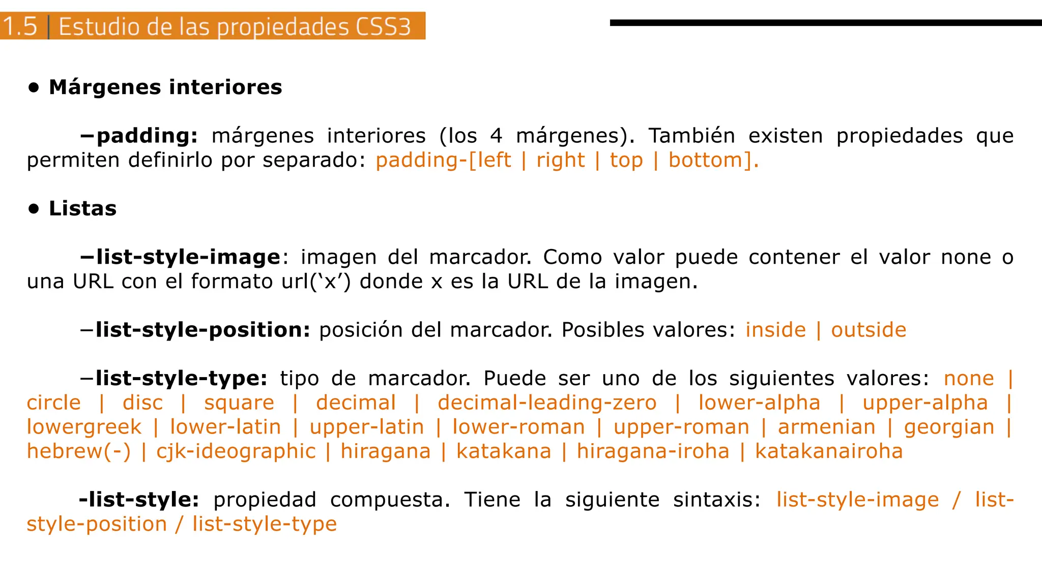 • Márgenes interiores
−padding: márgenes interiores (los 4 márgenes). También existen propiedades que
permiten definirlo por separado: padding-[left | right | top | bottom].
• Listas
−list-style-image: imagen del marcador. Como valor puede contener el valor none o
una URL con el formato url(‘x’) donde x es la URL de la imagen.
−list-style-position: posición del marcador. Posibles valores: inside | outside
−list-style-type: tipo de marcador. Puede ser uno de los siguientes valores: none |
circle | disc | square | decimal | decimal-leading-zero | lower-alpha | upper-alpha |
lowergreek | lower-latin | upper-latin | lower-roman | upper-roman | armenian | georgian |
hebrew(-) | cjk-ideographic | hiragana | katakana | hiragana-iroha | katakanairoha
-list-style: propiedad compuesta. Tiene la siguiente sintaxis: list-style-image / list-
style-position / list-style-type
 