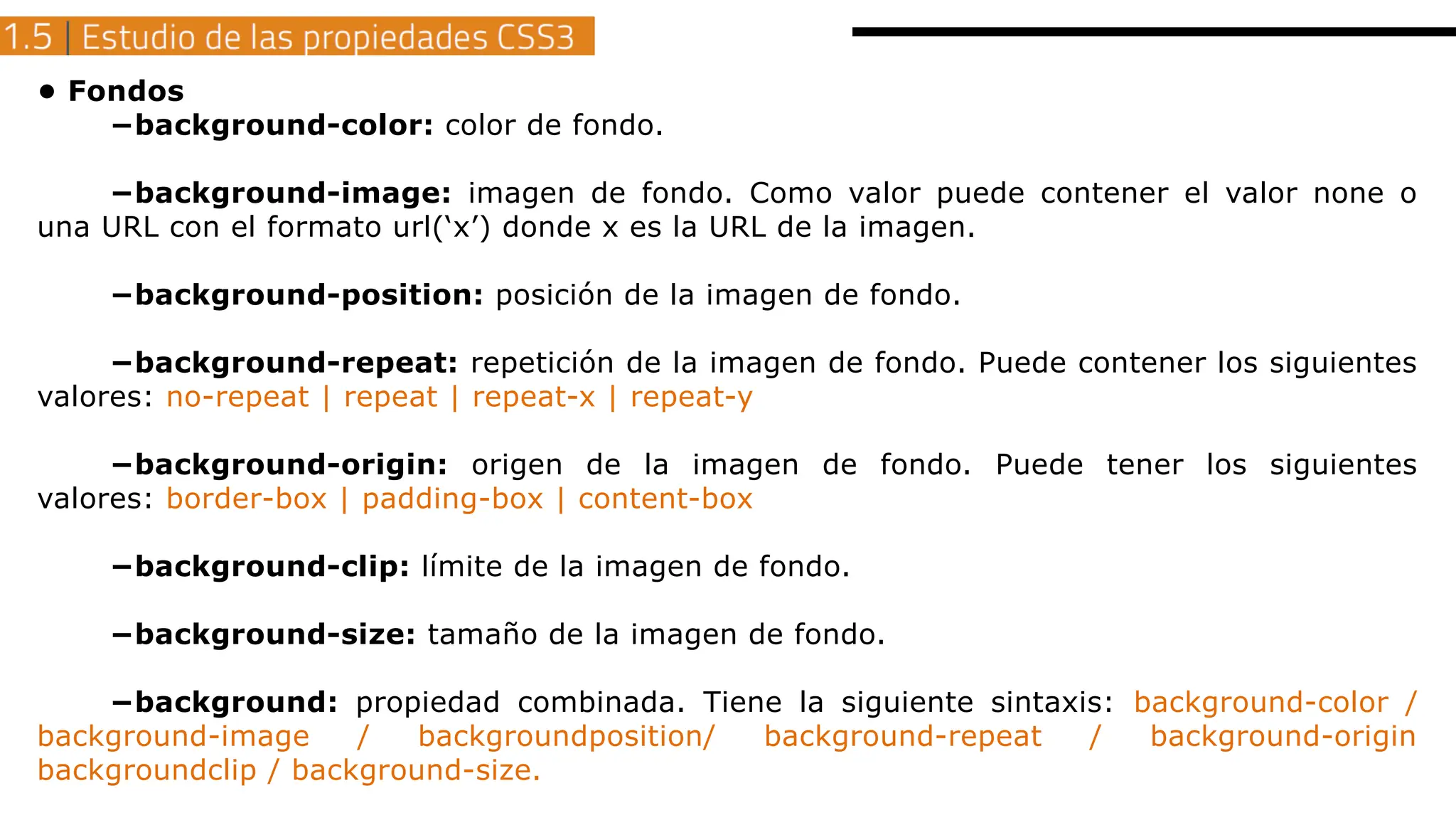 • Fondos
−background-color: color de fondo.
−background-image: imagen de fondo. Como valor puede contener el valor none o
una URL con el formato url(‘x’) donde x es la URL de la imagen.
−background-position: posición de la imagen de fondo.
−background-repeat: repetición de la imagen de fondo. Puede contener los siguientes
valores: no-repeat | repeat | repeat-x | repeat-y
−background-origin: origen de la imagen de fondo. Puede tener los siguientes
valores: border-box | padding-box | content-box
−background-clip: límite de la imagen de fondo.
−background-size: tamaño de la imagen de fondo.
−background: propiedad combinada. Tiene la siguiente sintaxis: background-color /
background-image / backgroundposition/ background-repeat / background-origin
backgroundclip / background-size.
 