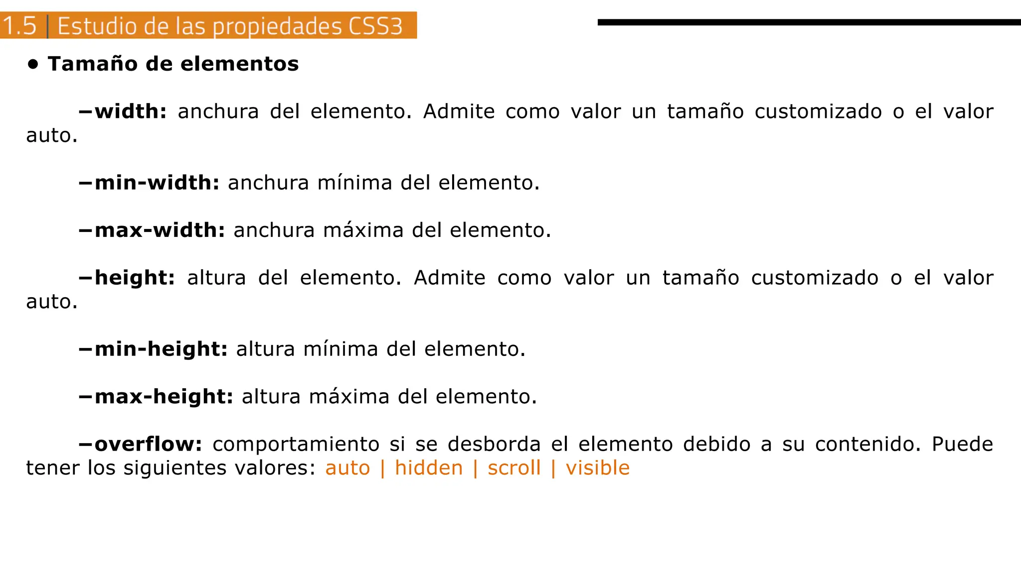 • Tamaño de elementos
−width: anchura del elemento. Admite como valor un tamaño customizado o el valor
auto.
−min-width: anchura mínima del elemento.
−max-width: anchura máxima del elemento.
−height: altura del elemento. Admite como valor un tamaño customizado o el valor
auto.
−min-height: altura mínima del elemento.
−max-height: altura máxima del elemento.
−overflow: comportamiento si se desborda el elemento debido a su contenido. Puede
tener los siguientes valores: auto | hidden | scroll | visible
 