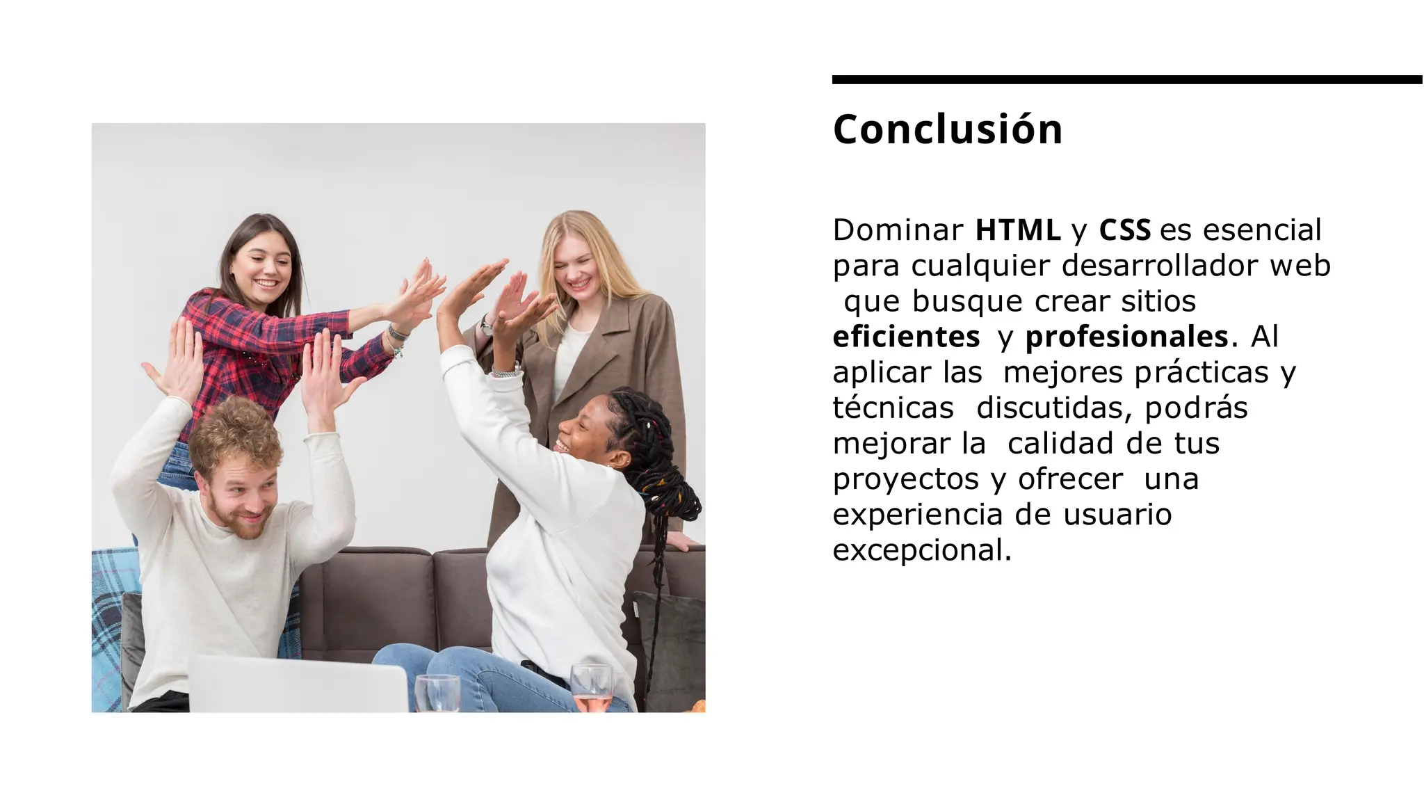 Dominar HTML y CSS es esencial
para cualquier desarrollador web
que busque crear sitios
eﬁcientes y profesionales. Al
aplicar las mejores prácticas y
técnicas discutidas, podrás
mejorar la calidad de tus
proyectos y ofrecer una
experiencia de usuario
excepcional.
Conclusión
 