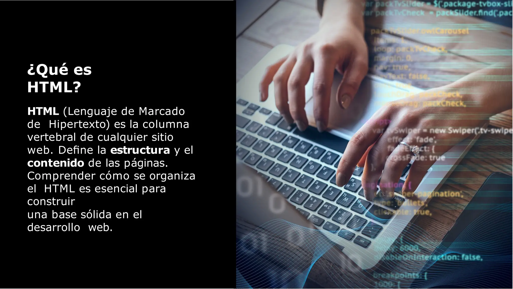 HTML (Lenguaje de Marcado
de Hipertexto) es la columna
vertebral de cualquier sitio
web. Deﬁne la estructura y el
contenido de las páginas.
Comprender cómo se organiza
el HTML es esencial para
construir
una base sólida en el
desarrollo web.
¿Qué es
HTML?
 