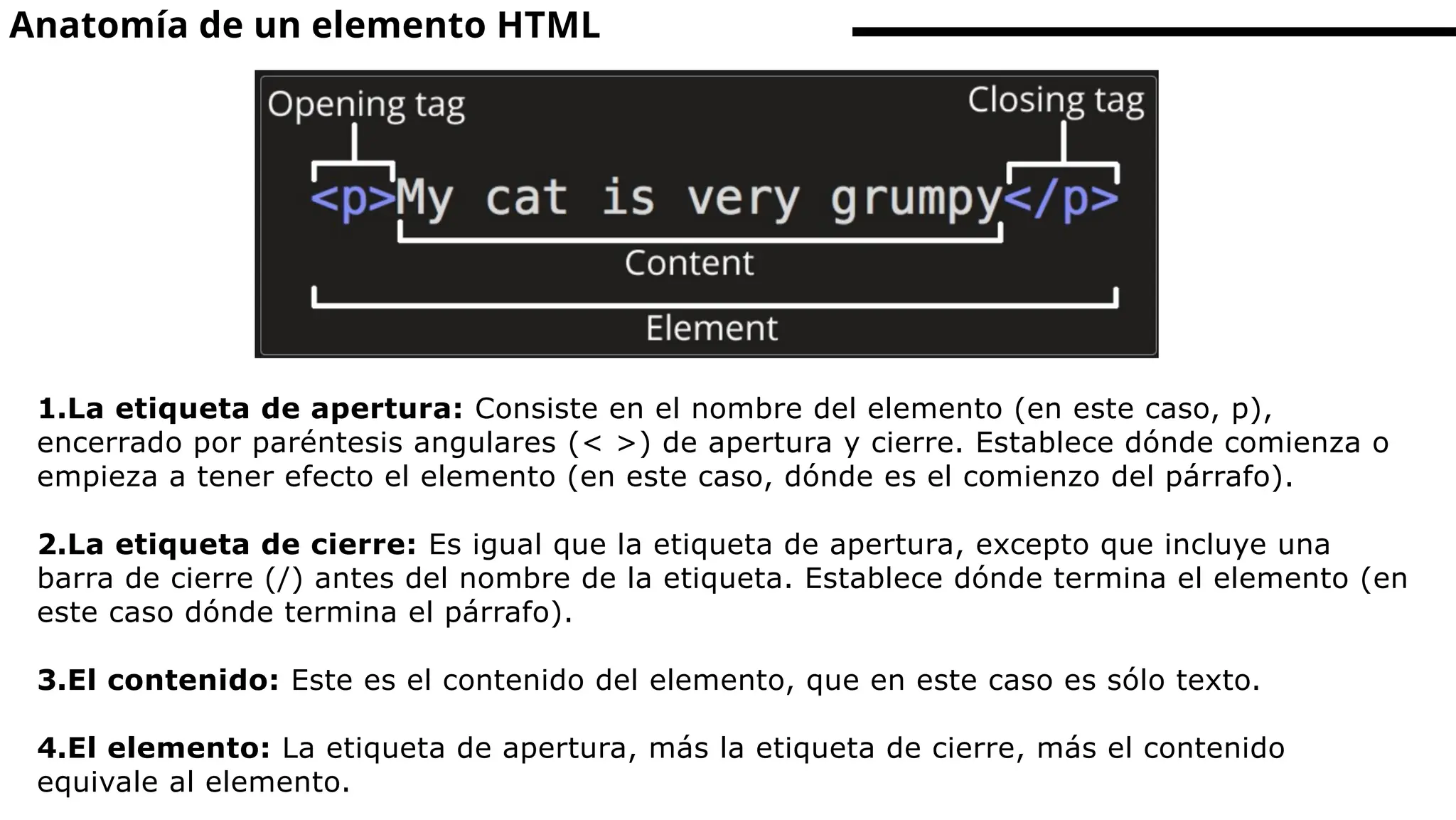 Anatomía de un elemento HTML
1.La etiqueta de apertura: Consiste en el nombre del elemento (en este caso, p),
encerrado por paréntesis angulares (< >) de apertura y cierre. Establece dónde comienza o
empieza a tener efecto el elemento (en este caso, dónde es el comienzo del párrafo).
2.La etiqueta de cierre: Es igual que la etiqueta de apertura, excepto que incluye una
barra de cierre (/) antes del nombre de la etiqueta. Establece dónde termina el elemento (en
este caso dónde termina el párrafo).
3.El contenido: Este es el contenido del elemento, que en este caso es sólo texto.
4.El elemento: La etiqueta de apertura, más la etiqueta de cierre, más el contenido
equivale al elemento.
 