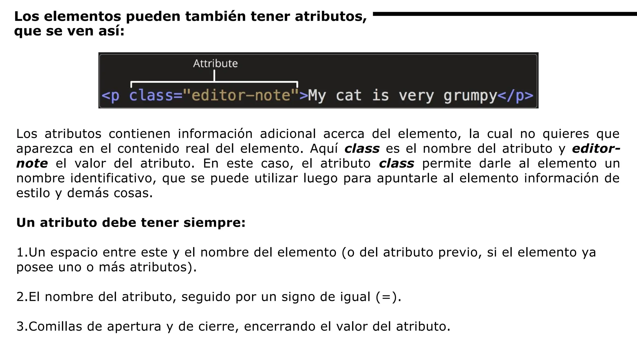 Los elementos pueden también tener atributos,
que se ven así:
Los atributos contienen información adicional acerca del elemento, la cual no quieres que
aparezca en el contenido real del elemento. Aquí class es el nombre del atributo y editor-
note el valor del atributo. En este caso, el atributo class permite darle al elemento un
nombre identificativo, que se puede utilizar luego para apuntarle al elemento información de
estilo y demás cosas.
Un atributo debe tener siempre:
1.Un espacio entre este y el nombre del elemento (o del atributo previo, si el elemento ya
posee uno o más atributos).
2.El nombre del atributo, seguido por un signo de igual (=).
3.Comillas de apertura y de cierre, encerrando el valor del atributo.
 