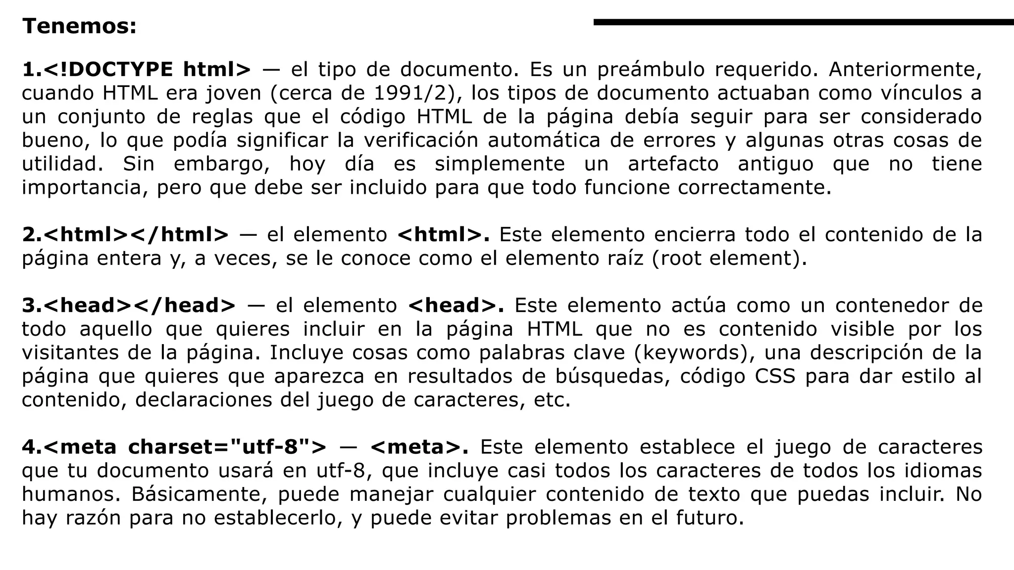 Tenemos:
1.<!DOCTYPE html> — el tipo de documento. Es un preámbulo requerido. Anteriormente,
cuando HTML era joven (cerca de 1991/2), los tipos de documento actuaban como vínculos a
un conjunto de reglas que el código HTML de la página debía seguir para ser considerado
bueno, lo que podía significar la verificación automática de errores y algunas otras cosas de
utilidad. Sin embargo, hoy día es simplemente un artefacto antiguo que no tiene
importancia, pero que debe ser incluido para que todo funcione correctamente.
2.<html></html> — el elemento <html>. Este elemento encierra todo el contenido de la
página entera y, a veces, se le conoce como el elemento raíz (root element).
3.<head></head> — el elemento <head>. Este elemento actúa como un contenedor de
todo aquello que quieres incluir en la página HTML que no es contenido visible por los
visitantes de la página. Incluye cosas como palabras clave (keywords), una descripción de la
página que quieres que aparezca en resultados de búsquedas, código CSS para dar estilo al
contenido, declaraciones del juego de caracteres, etc.
4.<meta charset="utf-8"> — <meta>. Este elemento establece el juego de caracteres
que tu documento usará en utf-8, que incluye casi todos los caracteres de todos los idiomas
humanos. Básicamente, puede manejar cualquier contenido de texto que puedas incluir. No
hay razón para no establecerlo, y puede evitar problemas en el futuro.
 