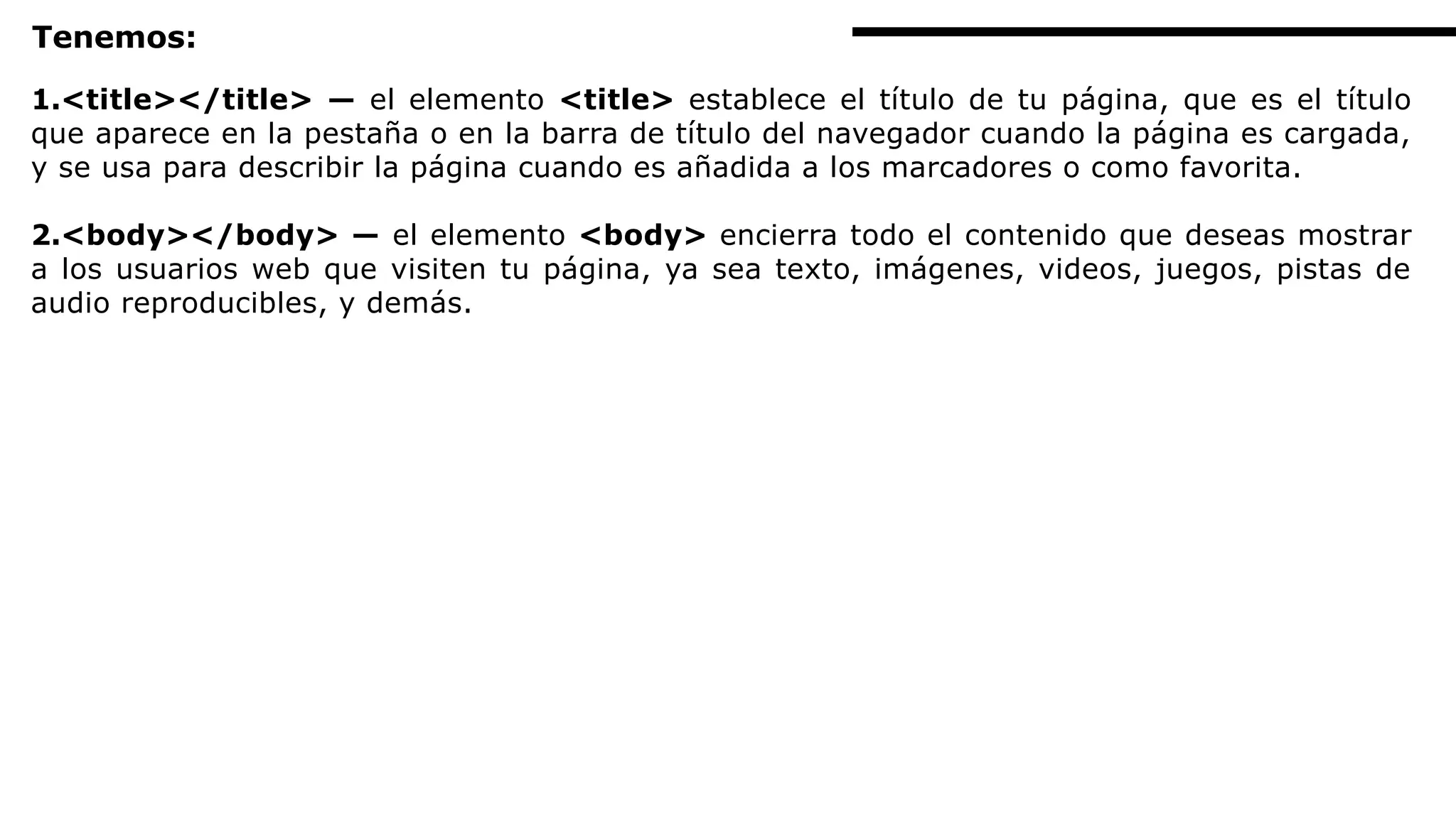 Tenemos:
1.<title></title> — el elemento <title> establece el título de tu página, que es el título
que aparece en la pestaña o en la barra de título del navegador cuando la página es cargada,
y se usa para describir la página cuando es añadida a los marcadores o como favorita.
2.<body></body> — el elemento <body> encierra todo el contenido que deseas mostrar
a los usuarios web que visiten tu página, ya sea texto, imágenes, videos, juegos, pistas de
audio reproducibles, y demás.
 