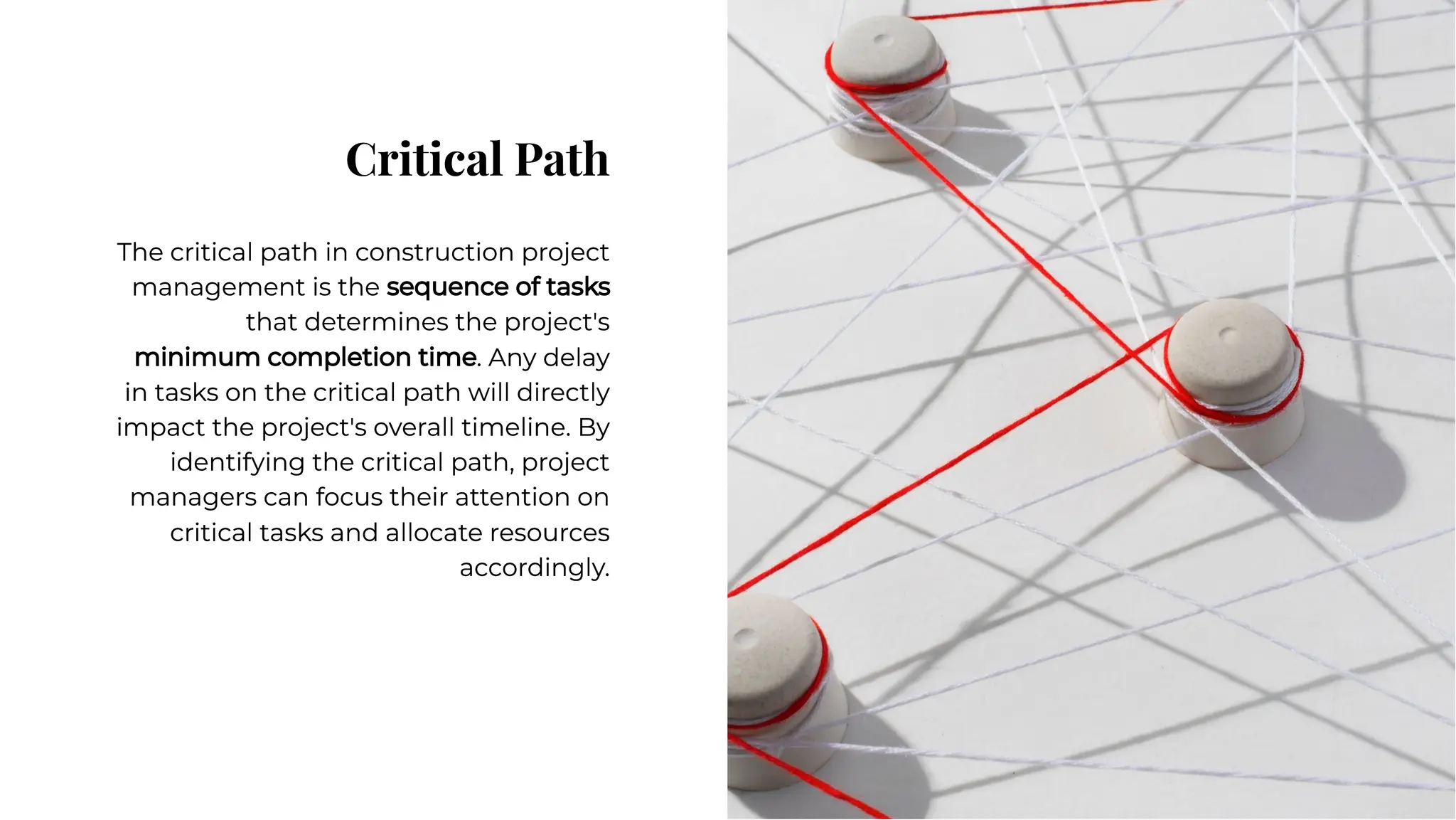 Critical Path
Critical Path
The critical path in construction project
management is the sequence of tasks
that determines the project's
minimum completion time. Any delay
in tasks on the critical path will directly
impact the project's overall timeline. By
identifying the critical path, project
managers can focus their attention on
critical tasks and allocate resources
accordingly.
The critical path in construction project
management is the sequence of tasks
that determines the project's
minimum completion time. Any delay
in tasks on the critical path will directly
impact the project's overall timeline. By
identifying the critical path, project
managers can focus their attention on
critical tasks and allocate resources
accordingly.
 