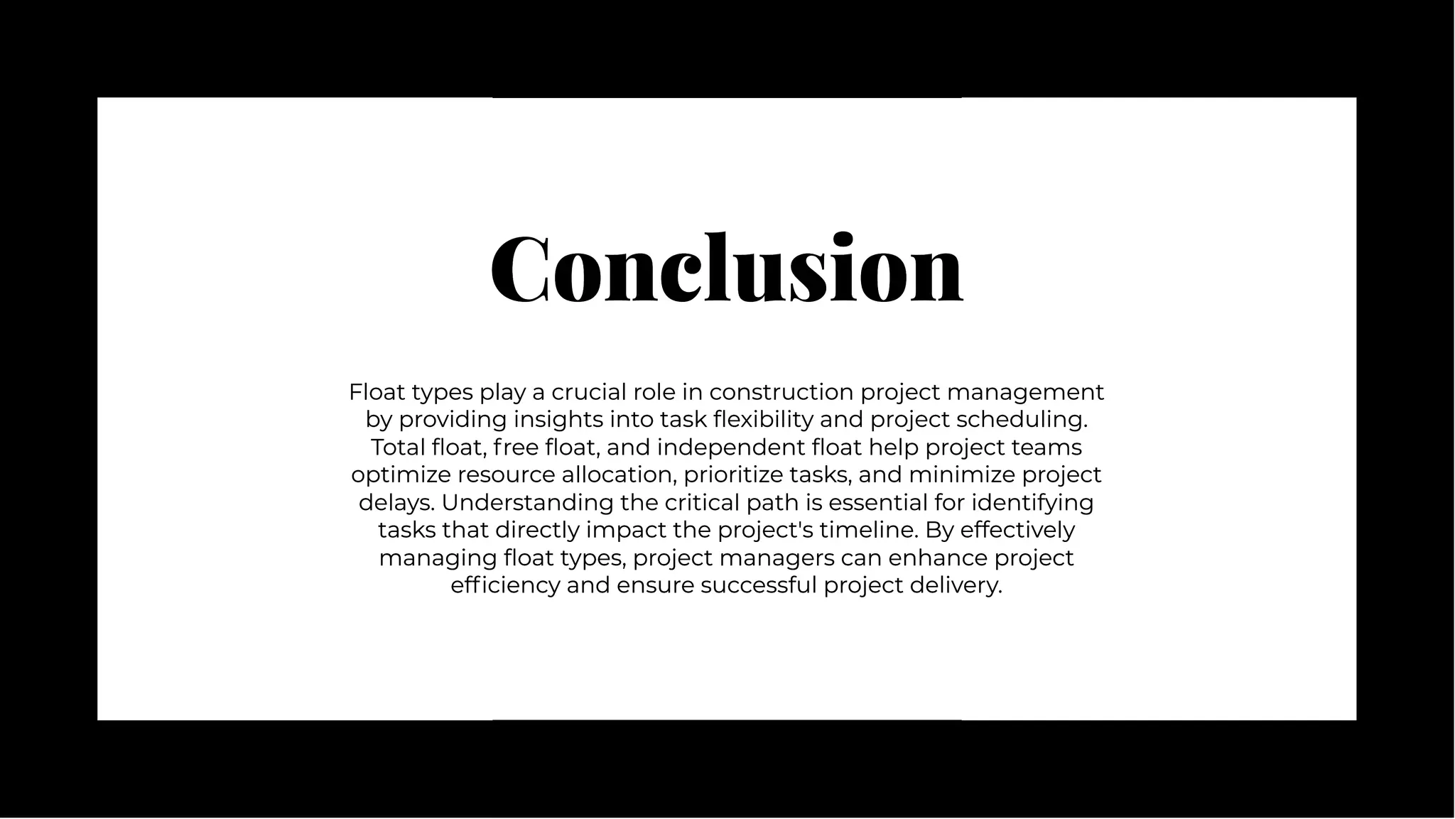 Conclusion
Conclusion
Float types play a crucial role in construction project management
by providing insights into task flexibility and project scheduling.
Total float, free float, and independent float help project teams
optimize resource allocation, prioritize tasks, and minimize project
delays. Understanding the critical path is essential for identifying
tasks that directly impact the project's timeline. By effectively
managing float types, project managers can enhance project
efficiency and ensure successful project delivery.
Float types play a crucial role in construction project management
by providing insights into task flexibility and project scheduling.
Total float, free float, and independent float help project teams
optimize resource allocation, prioritize tasks, and minimize project
delays. Understanding the critical path is essential for identifying
tasks that directly impact the project's timeline. By effectively
managing float types, project managers can enhance project
efficiency and ensure successful project delivery.
 