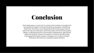 Conclusion
Conclusion
Float types play a crucial role in construction project management
by providing insights into task flexibility and project scheduling.
Total float, free float, and independent float help project teams
optimize resource allocation, prioritize tasks, and minimize project
delays. Understanding the critical path is essential for identifying
tasks that directly impact the project's timeline. By effectively
managing float types, project managers can enhance project
efficiency and ensure successful project delivery.
Float types play a crucial role in construction project management
by providing insights into task flexibility and project scheduling.
Total float, free float, and independent float help project teams
optimize resource allocation, prioritize tasks, and minimize project
delays. Understanding the critical path is essential for identifying
tasks that directly impact the project's timeline. By effectively
managing float types, project managers can enhance project
efficiency and ensure successful project delivery.
 